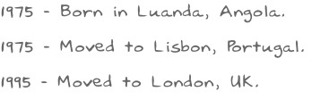 1975 - Born in Luanda, Angola. 1975 - Moved to Lisbon, Portugal.  1995 - Moved to London, UK.